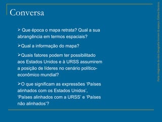 ParteintegrantedaobraGeografiahomem&espaço,EditoraSaraiva.
Conversa
 Que época o mapa retrata? Qual a sua
abrangência em termos espaciais?
Qual a informação do mapa?
Quais fatores podem ter possibilitado
aos Estados Unidos e à URSS assumirem
a posição de líderes no cenário político-
econômico mundial?
O que significam as expressões ‘Países
alinhados com os Estados Unidos’,
‘Países alinhados com a URSS’ e ‘Países
não alinhados’?
 