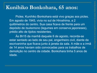 Kunihiko Bonkohara, 65 anos:
Picles. Kunihiko Bonkohara está vivo graças aos picles.
Em agosto de 1945, vivia no sul de Hiroshima, a 2
quilômetros do centro. Sua casa ficava de frente para um
depósito de tsukemono (legumes em conserva japoneses),
prédio alto de tijolos resistentes.
Às 8h15 da manhã daquele 6 de agosto, recorda-se
estar sentado ao lado de seu pai, engenheiro civil, diante da
escrivaninha que ficava junto à janela da sala. A mãe e a irmã
de 14 anos haviam sido convocadas para os trabalhos de
demolição no centro da cidade. Bonkohara tinha 5 anos de
idade.
ParteintegrantedaobraGeografiahomem&espaço,EditoraSaraiva.
 
