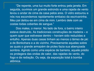 “De repente, uma luz muito forte entrou pela janela. Em
seguida, ouvimos um grande estrondo e uma rajada de vento
levou o andar de cima da casa pelos ares. O vidro estourou e
nós nos escondemos rapidamente embaixo da escrivaninha.
Meu pai deitou-se em cima de mim. Lembro dele com as
costas todas cobertas de sangue.”
Dos males, o menor. No lado de fora, o bairro inteiro
estava destruído. As tradicionais construções de madeira – e
quem quer que estivesse dentro – haviam sido reduzidas a
entulho. Apenas duas casas tinham ao menos o térreo de pé:
a de Bonkohara e a do vizinho. Precisamente aquelas sobre
as quais o grande armazém de picles fazia sua abençoada
sombra. Agindo como uma espécie de barreira, aquele prédio
os protegera das ondas de calor, das rajadas de vento, do
fogo e da radiação. Ou seja, da exposição total à bomba
atômica.
ParteintegrantedaobraGeografiahomem&espaço,EditoraSaraiva.
 