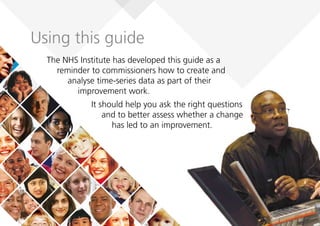 Using this guide
The NHS Institute has developed this guide as a
reminder to commissioners how to create and
analyse time-series data as part of their
improvement work.
It should help you ask the right questions
and to better assess whether a change
has led to an improvement.
 