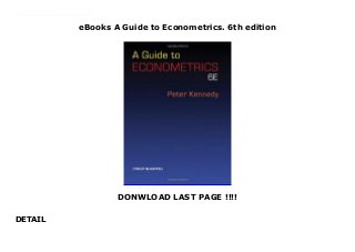 eBooks A Guide to Econometrics. 6th edition
DONWLOAD LAST PAGE !!!!
DETAIL
This is the perfect (and essential) supplement for all econometrics classes--from a rigorous first undergraduate course, to a first master's, to a PhD course.Explains what is going on in textbooks full of proofs and formulasOffers intuition, skepticism, insights, humor, and practical advice (dos and don'ts)Contains new chapters that cover instrumental variables and computational considerationsIncludes additional information on GMM, nonparametrics, and an introduction to wavelets
 