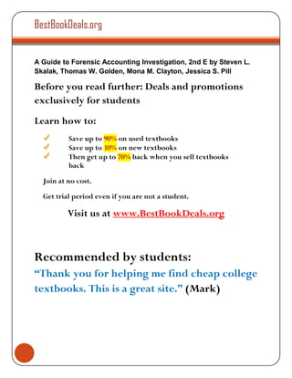 BestBookDeals.org


A Guide to Forensic Accounting Investigation, 2nd E by Steven L.
Skalak, Thomas W. Golden, Mona M. Clayton, Jessica S. Pill

Before you read further: Deals and promotions
exclusively for students
Learn how to:
          Save up to 90% on used textbooks
          Save up to 30% on new textbooks
          Then get up to 70% back when you sell textbooks
          back

  Join at no cost.

  Get trial period even if you are not a student.

          Visit us at www.BestBookDeals.org



Recommended by students:
“Thank you for helping me find cheap college
textbooks. This is a great site.” (Mark)
 