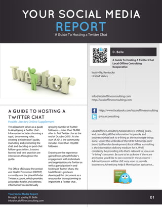 YOUR SOCIAL MEDIA
                                          REPORT
                                         A Guide To Hosting a Twitter Chat



                                                                                           D. Belle

                                                                                           A Guide To Hosting A Twitter Chat
                                                                                           Local Offline Consulting
                                                                                           Kooperative

                                                                         louisville, Kentucky
                                                                         United States




                                                                         info@localofflineconsulting.com
                                                                         http://localofflineconsulting.com



A GUIDE TO HOSTING A                                                           http://www.facebook.com/localofflineconsulting

TWITTER CHAT                                                                   @localconsulting
Health Literacy Online Supplement
This document serves as a guide    growing number of Twitter
to developing a Twitter chat .     followers—more than 74,000            Local Offline Consulting Kooperative is shifting gears,
Information includes choosing a    after its first Twitter chat at the   and providing all the information for people and
topic, determining roles,          end of October 2010 . At the          businesses that look to e-living as the way to get things
creating a moderator’s guide,      start of 2012, the community          done. Under the umbrella of the NEW 'Admonize.com'
marketing and promoting the        includes more than 156,000
                                                                         brand (still under development) local offline consulting
chat, and deciding on post-chat    followers .
                                                                         is the information delivery medium for it. We'll
follow-up activities . Lessons
                                                                         constantly be providing info that's relevant to you as an
learned and best practices are     Drawing on the experience
                                                                         "e-living" consumer. Be sure to let us know if there are
interwoven throughout the          gained from @healthfinder’s
guide.                             engagement with individuals           any topics you'd like to see covered in these reports! -
                                   and organizations via Twitter as      Admonitize.com will be LIVE very soon to provide
                                   well as participation in and          businesses Advertising help & Monitization assistance...
The Office of Disease Prevention   hosting of Twitter chats, the
and Health Promotion (ODPHP)       healthfinder .gov team
currently runs the @healthfinder   developed this document as a
Twitter account, which provides    resource for those planning to
actionable health and wellness     implement a Twitter chat .
information to a continually


Your Social Media Report
Brought to you by: D. Belle                                                                                                   01
info@localofflineconsulting.com
 