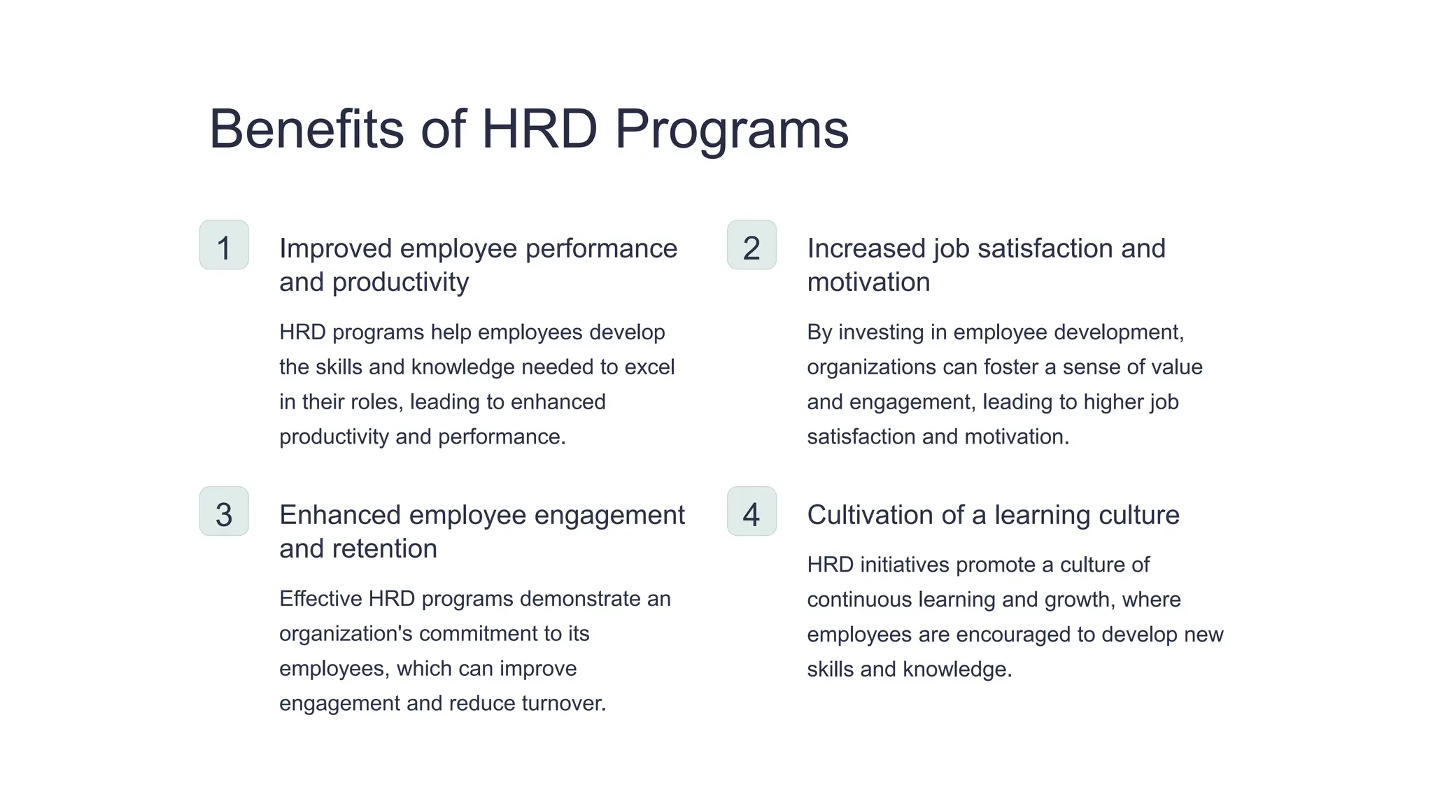 Benefits of HRD Programs
1 Improved employee performance
and productivity
HRD programs help employees develop
the skills and knowledge needed to excel
in their roles, leading to enhanced
productivity and performance.
2 Increased job satisfaction and
motivation
By investing in employee development,
organizations can foster a sense of value
and engagement, leading to higher job
satisfaction and motivation.
3 Enhanced employee engagement
and retention
Effective HRD programs demonstrate an
organization's commitment to its
employees, which can improve
engagement and reduce turnover.
4 Cultivation of a learning culture
HRD initiatives promote a culture of
continuous learning and growth, where
employees are encouraged to develop new
skills and knowledge.
 
