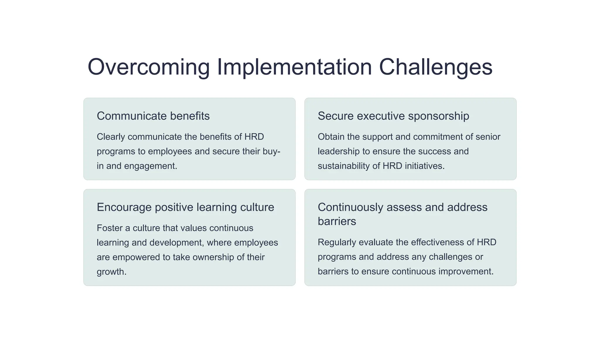 Overcoming Implementation Challenges
Communicate benefits
Clearly communicate the benefits of HRD
programs to employees and secure their buy-
in and engagement.
Secure executive sponsorship
Obtain the support and commitment of senior
leadership to ensure the success and
sustainability of HRD initiatives.
Encourage positive learning culture
Foster a culture that values continuous
learning and development, where employees
are empowered to take ownership of their
growth.
Continuously assess and address
barriers
Regularly evaluate the effectiveness of HRD
programs and address any challenges or
barriers to ensure continuous improvement.
 