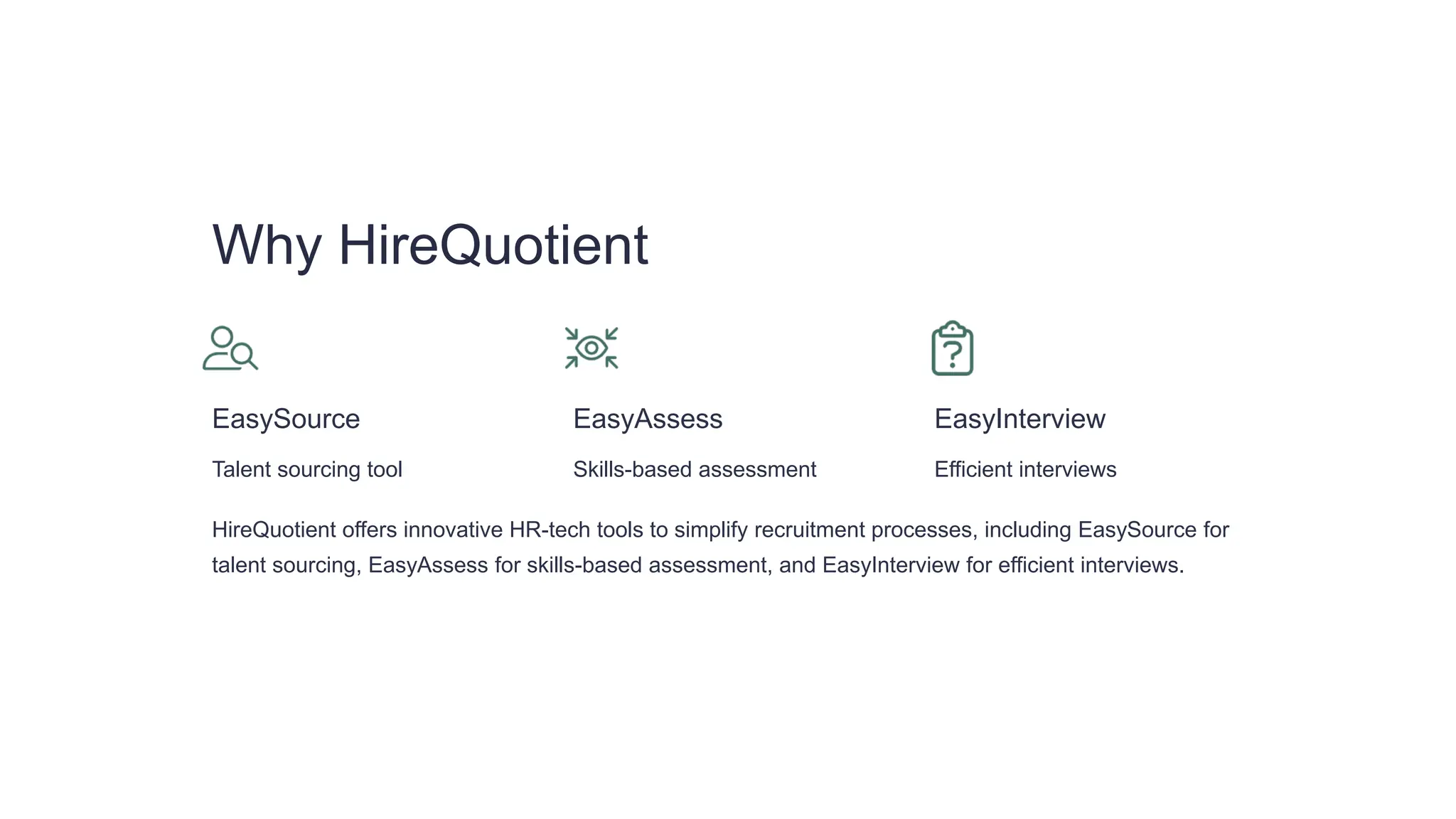 Why HireQuotient
EasySource
Talent sourcing tool
EasyAssess
Skills-based assessment
EasyInterview
Efficient interviews
HireQuotient offers innovative HR-tech tools to simplify recruitment processes, including EasySource for
talent sourcing, EasyAssess for skills-based assessment, and EasyInterview for efficient interviews.
 