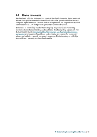 2.6 Review governance 
Well-defined, effective governance is essential for cloud computing. Agencies should 
review their governance model to ensure the structure, guidance and controls are 
adequate. Agencies should consider new or changed roles and responsibilities, such 
as the addition of CSPs and partner agencies for community clouds. 
In the case of community clouds, the lead agency may need to review existing 
memorandums of understanding and establish a cloud computing agreement. The 
Better Practice Guide: Community Cloud Governance – An Australian Government 
perspective provides specific guidance on developing governance for community 
clouds and includes a sample governance structure. The information provided in 
this guide may translate to other cloud models. 
A Guide to Implementing Cloud Services | 10 
 