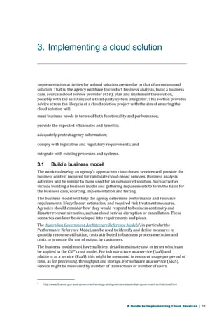 3. Implementing a cloud solution 
Implementation activities for a cloud solution are similar to that of an outsourced 
solution. That is, the agency will have to conduct business analysis, build a business 
case, source a cloud service provider (CSP), plan and implement the solution, 
possibly with the assistance of a third-party system integrator. This section provides 
advice across the lifecycle of a cloud solution project with the aim of ensuring the 
cloud solution will: 
meet business needs in terms of both functionality and performance; 
provide the expected efficiencies and benefits; 
adequately protect agency information; 
comply with legislative and regulatory requirements; and 
integrate with existing processes and systems. 
3.1 Build a business model 
The work to develop an agency’s approach to cloud-based services will provide the 
business context required for candidate cloud-based services. Business analysis 
activities will be similar to those used for an outsourced solution. Such activities 
include building a business model and gathering requirements to form the basis for 
the business case, sourcing, implementation and testing. 
The business model will help the agency determine performance and resource 
requirements, lifecycle cost estimation, and required risk treatment measures. 
Agencies should consider how they would respond to business continuity and 
disaster recover scenarios, such as cloud service disruption or cancellation. These 
scenarios can later be developed into requirements and plans. 
The Australian Government Architecture Reference Models8, in particular the 
Performance Reference Model, can be used to identify and define measures to 
quantify resource utilisation, costs attributed to business process execution and 
costs to promote the use of output by customers. 
The business model must have sufficient detail to estimate cost in terms which can 
be applied to the CSP’s cost model. For infrastructure as a service (IaaS) and 
platform as a service (PaaS), this might be measured in resource usage per period of 
time, as for processing, throughput and storage. For software as a service (SaaS), 
service might be measured by number of transactions or number of users. 
8 http://www.finance.gov.au/e-government/strategy-and-governance/australian-government-architecture.html 
A Guide to Implementing Cloud Services | 11 
 