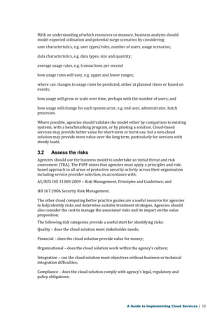With an understanding of which resources to measure, business analysts should 
model expected utilisation and potential surge scenarios by considering: 
user characteristics, e.g. user types/roles, number of users, usage scenarios; 
data characteristics, e.g. data types, size and quantity; 
average usage rates, e.g. transactions per second 
how usage rates will vary, e.g. upper and lower ranges; 
where can changes to usage rates be predicted, either at planned times or based on 
events; 
how usage will grow or scale over time, perhaps with the number of users; and 
how usage will change for each system actor, e.g. end user, administrator, batch 
processes. 
Where possible, agencies should validate the model either by comparison to existing 
systems, with a benchmarking program, or by piloting a solution. Cloud-based 
services may provide better value for short-term or burst use, but a non-cloud 
solution may provide more value over the long term, particularly for services with 
steady loads. 
3.2 Assess the risks 
Agencies should use the business model to undertake an initial threat and risk 
assessment (TRA). The PSPF states that agencies must apply a principles and risk-based 
approach to all areas of protective security activity across their organisation 
including service provider selection, in accordance with: 
AS/NZS ISO 31000:2009 – Risk Management, Principles and Guidelines; and 
HB 167:2006 Security Risk Management. 
The other cloud computing better practice guides are a useful resource for agencies 
to help identify risks and determine suitable treatment strategies. Agencies should 
also consider the cost to manage the associated risks and its impact on the value 
proposition. 
The following risk categories provide a useful start for identifying risks: 
Quality – does the cloud solution meet stakeholder needs; 
Financial – does the cloud solution provide value for money; 
Organisational – does the cloud solution work within the agency’s culture; 
Integration – can the cloud solution meet objectives without business or technical 
integration difficulties; 
Compliance – does the cloud solution comply with agency’s legal, regulatory and 
policy obligations; 
A Guide to Implementing Cloud Services | 12 
 