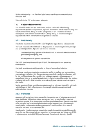 Business Continuity – can the cloud solution recover from outages or disaster 
situation; and 
External – is the CSP performance adequate. 
3.3 Capture requirements 
The business model and risk assessment provide a basis for determining 
requirements. For each requirement, agencies should note which are mandatory and 
which are desirable. It may be useful for agencies to use a standard practice 
description, such as the IT Infrastructure Library (ITIL), to ensure coverage of 
requirements which relate to the management of services. 
3.3.1 Functionality 
Functional requirements will differ according to the type of cloud service model: 
For IaaS, requirements will relate to the provision of processing, memory, storage 
and operating systems. Agencies will need to consider: 
whether operating systems licence costs will be included in the solution or 
provided by the agency, and 
what open source options are available. 
For PaaS, requirements should specify both the development and operating 
environment. 
For SaaS, requirements will be similar to those of a non-cloud solution. 
Functional requirements should consider the ability to backup and restore data or 
system images, whether it is the provider’s responsibility, and where backups will 
be stored. They should also consider any bulk data transfer, either as a part of 
normal operation or as part of an exit strategy. Agencies should consider the options 
available to transfer data, including network or physical transfers, such as tape or 
disc packs. 
Lastly, agencies should consider any requirements to interoperate and/or integrate 
with in-house or back office systems, for example identity management and 
authentication systems. 
3.3.2 Standards 
Agencies will best achieve interoperability through the use of industry-recognised 
open standards. While cloud-based services are not a new technology, existing 
technology standards, programming interface standards and data formats may need 
to be amended and new standards implemented where necessary. For example, 
standards for configuration and management of cloud-based services are still 
maturing and tend to vary among CSPs. 
Standards for cloud computing are evolving locally through the work of Standards 
Australia and the national mirror committee of international working group SC 38, 
a subcommittee of the ISO/IEC Joint Technical Committee 1. Agencies should 
A Guide to Implementing Cloud Services | 13 
 