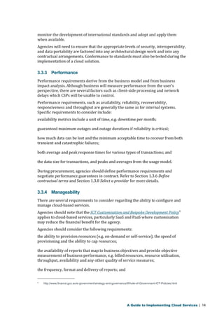 monitor the development of international standards and adopt and apply them 
when available. 
Agencies will need to ensure that the appropriate levels of security, interoperability, 
and data portability are factored into any architectural design work and into any 
contractual arrangements. Conformance to standards must also be tested during the 
implementation of a cloud solution. 
3.3.3 Performance 
Performance requirements derive from the business model and from business 
impact analysis. Although business will measure performance from the user’s 
perspective, there are several factors such as client-side processing and network 
delays which CSPs will be unable to control. 
Performance requirements, such as availability, reliability, recoverability, 
responsiveness and throughput are generally the same as for internal systems. 
Specific requirements to consider include: 
availability metrics include a unit of time, e.g. downtime per month; 
guaranteed maximum outages and outage durations if reliability is critical; 
how much data can be lost and the minimum acceptable time to recover from both 
transient and catastrophic failures; 
both average and peak response times for various types of transactions; and 
the data size for transactions, and peaks and averages from the usage model. 
During procurement, agencies should define performance requirements and 
negotiate performance guarantees in contract. Refer to Section 1.3.6 Define 
contractual terms and Section 1.3.8 Select a provider for more details. 
3.3.4 Manageability 
There are several requirements to consider regarding the ability to configure and 
manage cloud-based services. 
Agencies should note that the ICT Customisation and Bespoke Development Policy9 
applies to cloud-based services, particularly SaaS and PaaS where customisation 
may reduce the financial benefit for the agency. 
Agencies should consider the following requirements: 
the ability to provision resources (e.g. on-demand or self-service), the speed of 
provisioning and the ability to cap resources; 
the availability of reports that map to business objectives and provide objective 
measurement of business performance, e.g. billed resources, resource utilisation, 
throughput, availability and any other quality of service measures; 
the frequency, format and delivery of reports; and 
9 http://www.finance.gov.au/e-government/strategy-and-governance/Whole-of-Government-ICT-Policies.html 
A Guide to Implementing Cloud Services | 14 
 