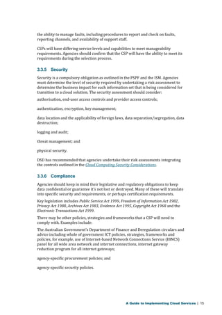the ability to manage faults, including procedures to report and check on faults, 
reporting channels, and availability of support staff. 
CSPs will have differing service levels and capabilities to meet manageability 
requirements. Agencies should confirm that the CSP will have the ability to meet its 
requirements during the selection process. 
3.3.5 Security 
Security is a compulsory obligation as outlined in the PSPF and the ISM. Agencies 
must determine the level of security required by undertaking a risk assessment to 
determine the business impact for each information set that is being considered for 
transition to a cloud solution. The security assessment should consider: 
authorisation, end-user access controls and provider access controls; 
authentication, encryption, key management; 
data location and the applicability of foreign laws, data separation/segregation, data 
destruction; 
logging and audit; 
threat management; and 
physical security. 
DSD has recommended that agencies undertake their risk assessments integrating 
the controls outlined in the Cloud Computing Security Considerations. 
3.3.6 Compliance 
Agencies should keep in mind their legislative and regulatory obligations to keep 
data confidential or guarantee it’s not lost or destroyed. Many of these will translate 
into specific security and requirements, or perhaps certification requirements. 
Key legislation includes Public Service Act 1999, Freedom of Information Act 1982, 
Privacy Act 1988, Archives Act 1983, Evidence Act 1995, Copyright Act 1968 and the 
Electronic Transactions Act 1999. 
There may be other policies, strategies and frameworks that a CSP will need to 
comply with. Examples include: 
The Australian Government’s Department of Finance and Deregulation circulars and 
advice including whole of government ICT policies, strategies, frameworks and 
policies, for example, use of Internet-based Network Connections Service (IBNCS) 
panel for all wide area network and internet connections, internet gateway 
reduction program for all internet gateways; 
agency-specific procurement policies; and 
agency-specific security policies. 
A Guide to Implementing Cloud Services | 15 
 