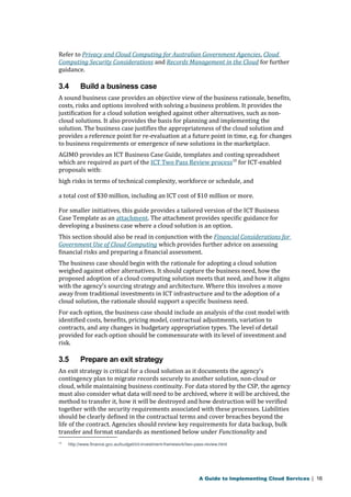 Refer to Privacy and Cloud Computing for Australian Government Agencies, Cloud 
Computing Security Considerations and Records Management in the Cloud for further 
guidance. 
3.4 Build a business case 
A sound business case provides an objective view of the business rationale, benefits, 
costs, risks and options involved with solving a business problem. It provides the 
justification for a cloud solution weighed against other alternatives, such as non-cloud 
solutions. It also provides the basis for planning and implementing the 
solution. The business case justifies the appropriateness of the cloud solution and 
provides a reference point for re-evaluation at a future point in time, e.g. for changes 
to business requirements or emergence of new solutions in the marketplace. 
AGIMO provides an ICT Business Case Guide, templates and costing spreadsheet 
which are required as part of the ICT Two Pass Review process10 for ICT-enabled 
proposals with: 
high risks in terms of technical complexity, workforce or schedule, and 
a total cost of $30 million, including an ICT cost of $10 million or more. 
For smaller initiatives, this guide provides a tailored version of the ICT Business 
Case Template as an attachment. The attachment provides specific guidance for 
developing a business case where a cloud solution is an option. 
This section should also be read in conjunction with the Financial Considerations for 
Government Use of Cloud Computing which provides further advice on assessing 
financial risks and preparing a financial assessment. 
The business case should begin with the rationale for adopting a cloud solution 
weighed against other alternatives. It should capture the business need, how the 
proposed adoption of a cloud computing solution meets that need, and how it aligns 
with the agency’s sourcing strategy and architecture. Where this involves a move 
away from traditional investments in ICT infrastructure and to the adoption of a 
cloud solution, the rationale should support a specific business need. 
For each option, the business case should include an analysis of the cost model with 
identified costs, benefits, pricing model, contractual adjustments, variation to 
contracts, and any changes in budgetary appropriation types. The level of detail 
provided for each option should be commensurate with its level of investment and 
risk. 
3.5 Prepare an exit strategy 
An exit strategy is critical for a cloud solution as it documents the agency’s 
contingency plan to migrate records securely to another solution, non-cloud or 
cloud, while maintaining business continuity. For data stored by the CSP, the agency 
must also consider what data will need to be archived, where it will be archived, the 
method to transfer it, how it will be destroyed and how destruction will be verified 
together with the security requirements associated with these processes. Liabilities 
should be clearly defined in the contractual terms and cover breaches beyond the 
life of the contract. Agencies should review key requirements for data backup, bulk 
transfer and format standards as mentioned below under Functionality and 
10 http://www.finance.gov.au/budget/ict-investment-framework/two-pass-review.html 
A Guide to Implementing Cloud Services | 16 
 