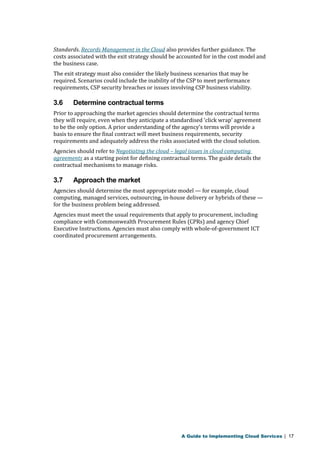 Standards. Records Management in the Cloud also provides further guidance. The 
costs associated with the exit strategy should be accounted for in the cost model and 
the business case. 
The exit strategy must also consider the likely business scenarios that may be 
required. Scenarios could include the inability of the CSP to meet performance 
requirements, CSP security breaches or issues involving CSP business viability. 
3.6 Determine contractual terms 
Prior to approaching the market agencies should determine the contractual terms 
they will require, even when they anticipate a standardised ‘click wrap’ agreement 
to be the only option. A prior understanding of the agency’s terms will provide a 
basis to ensure the final contract will meet business requirements, security 
requirements and adequately address the risks associated with the cloud solution. 
Agencies should refer to Negotiating the cloud – legal issues in cloud computing 
agreements as a starting point for defining contractual terms. The guide details the 
contractual mechanisms to manage risks. 
3.7 Approach the market 
Agencies should determine the most appropriate model — for example, cloud 
computing, managed services, outsourcing, in-house delivery or hybrids of these — 
for the business problem being addressed. 
Agencies must meet the usual requirements that apply to procurement, including 
compliance with Commonwealth Procurement Rules (CPRs) and agency Chief 
Executive Instructions. Agencies must also comply with whole-of-government ICT 
coordinated procurement arrangements. 
A Guide to Implementing Cloud Services | 17 
 