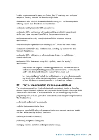 look for requirements which may not fit into the CSP’s existing pre-configured 
templates and may increase the cost of configuration; 
confirm the CSP’s ability to meet service levels, noting the CSPs will likely have 
differing service level definitions and capabilities; 
confirm the ability to monitor CSP service levels; 
confirm the CSP’s architecture will meet scalability, availability, capacity and 
performance guarantees and is sufficient for agency requirements; 
confirm any multi-tenancy arrangements and their impact on security 
requirements; 
determine any foreign laws which may impact the CSP and the data it stores; 
confirm where the CSP’s data will be located, including any transborder data 
transfer, if applicable; 
confirm the CSP’s willingness to allow audits, particularly in multi-tenancy 
arrangements; and 
confirm the CSP’s disaster recovery (DR) capability meets the agency’s 
requirements; 
if necessary, ask for proof that the supplier conducts DR exercises which 
confirm the ability to fail key production components to a secondary data 
centre with documented disaster recovery procedures, and 
key elements of proof include the ability to access to network, components 
and applications while maintaining data currency, and evidence of processes 
to keep DR plans, scripts and procedures reviewed and updated; 
3.9 Plan for implementation and on-going operations 
The planning required in a cloud solution implementation is similar to that of an 
outsourcing arrangement. Agencies will require an internal project to manage those 
activities which will need to be done in-house. Such activities typically include: 
preparatory work to make application and infrastructure ready for integration with 
the cloud solution; 
perform risk and security assessments; 
updating business continuity plans; 
preparing an end of life plan to disengage with the provider and transition service 
and data while assuring business continuity; 
updating architectural artefacts; 
performing acceptance testing; and 
managing business transition and organisational change. 
A Guide to Implementing Cloud Services | 19 
 