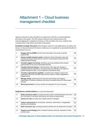 Attachment 1 – Cloud business 
management checklist 
Agencies should use this checklist in conjunction with the recommendations 
provided in the guide. The left column indicates the related section. By 
acknowledging the completion of items in this checklist, the user confirms the 
consideration of all advice provided in the guide. 
Establish strategic direction which begins with low risk applications or pilots and 
draws on lessons learned for future endeavours to capitalise on potential benefits of 
cloud-based services 
2 Engage with the AGIMO and the Cloud Information Community to identify 
opportunities 
 
2.1 Assess suitable business needs to determine which information types and 
business processes will benefit the most from cloud-based services and their 
related technical impacts 
 
2.2 Consider triggers and timing, identifying upcoming initiatives which present 
opportunities for the use of cloud-based services 
 
2.3 Consider financial impacts, including whole of life costs and changes to 
capital/operational expenditure, and ensure they are reflected in the agency’s 
capital management plan, income statement and balance sheet 
 
2.4 Consider organisational capability, considering the strategic impact to the 
organisation structure and skills sets and have a plan to mature capabilities in 
targeted areas 
 
2.5 Manage change, obtaining senior executive sponsorship and engaging 
stakeholders to address resistance and ensure successful take-up of cloud-based 
services 
 
2.6 Review governance to ensure controls are adequate for cloud computing  
Implement a cloud solution as a structured project 
3.1 Build a business model to provide business context, estimate lifecycle cost and to 
form the basis for functional, performance and resource requirements 
 
3.2 Assess the risks and determine suitable treatment strategies  
3.3 Capture requirements for functionality, standards, performance, manageability, 
security and compliance 
 
3.4 Build a business case, providing business rationale and an assessment of options  
3.5 Prepare an exit strategy which considers business continuity, disposition of data 
and exit costs 
 
A Strategic Approach to Cloud Implementation: An Australian Government Perspective | 21 
 