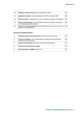 Attachment 1 
3.6 Determine contractual terms prior to engaging the market  
3.7 Approach the market, ensuring compliance with CPRs and agency CEIs  
3.8 Select a provider, verifying claims on costs, architecture, reputation and capability  
3.9 Plan the implementation, ensuring sufficient resources to prepare infrastructure 
and manage organisational change 
 
3.9 Prepare for on-going operations, ensuring sufficient in-house resources will be in 
place for on-going operations 
 
Review the implementation 
4 Undertake periodic risk assessments for information held in the cloud  
4 Confirm the benefits to ensure cloud solution provides the value and benefits 
expected in the business case 
 
4 Capture lessons learned and apply to future cloud-based services  
4 Prioritise any new business changes  
4 Provide feedback to AGIMO and the CLIC  
A Guide to Implementing Cloud Services | 22 
 