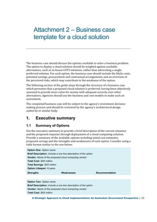 Attachment 2 – Business case 
template for a cloud solution 
The business case should discuss the options available to solve a business problem. 
The option to deploy a cloud solution should be weighed against available 
alternatives, such as in-house COTS solutions, rather than advocating a single, 
preferred solution. For each option, the business case should include the likely costs, 
potential savings, procurement and contractual arrangements and an overview of 
the perceived risks, which may contribute to the weakness of the option. 
The following section of the guide steps through the structure of a business case 
which presumes that a proposed cloud solution is preferred, having been objectively 
assessed to provide more value for money with adequate security over other 
alternatives. Agencies should use the business and cost models to make such an 
assessment. 
The completed business case will be subject to the agency’s investment decision-making 
process and should be reviewed by the agency’s architectural design 
authority or similar body. 
1. Executive summary 
1.1 Summary of Options 
Use the executive summary to provide a brief description of the current situation 
and the proposed response through deployment of a cloud computing solution. 
Provide a summary of the available options including initial cost estimates, 
proposed savings and the strengths and weaknesses of each option. Consider using a 
table format similar to the one below: 
Option One: Option name 
Brief Description: Include a one line description of the option 
Vendor: Name of the proposed cloud computing vendor 
Total Cost: $XX million 
Total Savings: $XX million 
Option Lifespan: N years 
Strengths Weaknesses Recommendation 
Option Two: Option name 
Brief Description: Include a one line description of the option 
Vendor: Name of the proposed cloud computing vendor 
Total Cost: $XX million 
A Strategic Approach to Cloud Implementation: An Australian Government Perspective | 23 
 