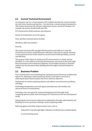 Attachment 2 
2.2 Current Technical Environment 
As a business case for a cloud solution is ICT enabled, describe the current situation 
not only from a business perspective – but also from a current technical perspective. 
This section documents the relevant components of your current ICT baseline. For 
example, the section should briefly describe: 
ICT infrastructure (both hardware and software) 
Extent of virtualisation across the agency 
Voice and data communications facilities 
Workforce skills and numbers 
Security 
The section must describe any gaps that the project must address to meet the 
Critical Success Factors and performance indicators. Gaps may be specific elements 
or more general service levels related to current levels of interoperability, security 
and efficiency. 
The purpose of this step is to clarify your ICT environment as it stands and any 
shortfalls. It is not useful to revisit past developments and events at this point. High 
level environment and architecture diagrams can be helpful, but keep in mind the 
audience for the document when thinking about the degree of technical detail to 
include. 
2.3 Business Problem 
Your cloud business case should begin by stating the practical business problem that 
options for deploying a cloud computing solution could help to overcome in 
achieving the government’s policy and service delivery objectives. 
Deployment of a cloud computing solution may address several business problems, 
including: 
Facilitating virtualisation across the agency (introductory, intermediate and 
advanced levels of virtualisation) 
Providing a low cost option for systems development work through cloud 
computing options (rather than investing in ICT infrastructure for new development 
work) 
Enhancing the level of service delivered to stakeholders through rapid elasticity and 
flexibility of service provision utilising a cloud computing vendor 
Reducing agency and whole-of-government costs, such as: 
reduced ICT costs through higher utilisation of infrastructure (optimisation) 
re-use of existing assets 
A Guide to Implementing Cloud Services | 25 
 
