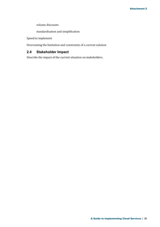 Attachment 2 
volume discounts 
standardisation and simplification 
Speed to implement 
Overcoming the limitation and constraints of a current solution 
2.4 Stakeholder Impact 
Describe the impact of the current situation on stakeholders. 
A Guide to Implementing Cloud Services | 26 
 