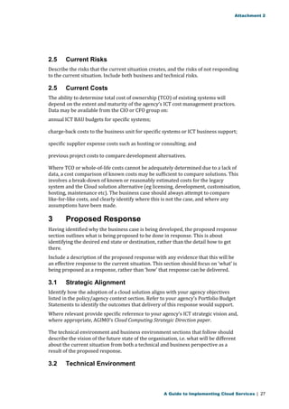 Attachment 2 
2.5 Current Risks 
Describe the risks that the current situation creates, and the risks of not responding 
to the current situation. Include both business and technical risks. 
2.5 Current Costs 
The ability to determine total cost of ownership (TCO) of existing systems will 
depend on the extent and maturity of the agency’s ICT cost management practices. 
Data may be available from the CIO or CFO group on: 
annual ICT BAU budgets for specific systems; 
charge-back costs to the business unit for specific systems or ICT business support; 
specific supplier expense costs such as hosting or consulting; and 
previous project costs to compare development alternatives. 
Where TCO or whole-of-life costs cannot be adequately determined due to a lack of 
data, a cost comparison of known costs may be sufficient to compare solutions. This 
involves a break-down of known or reasonably estimated costs for the legacy 
system and the Cloud solution alternative (eg licensing, development, customisation, 
hosting, maintenance etc). The business case should always attempt to compare 
like-for-like costs, and clearly identify where this is not the case, and where any 
assumptions have been made. 
3 Proposed Response 
Having identified why the business case is being developed, the proposed response 
section outlines what is being proposed to be done in response. This is about 
identifying the desired end state or destination, rather than the detail how to get 
there. 
Include a description of the proposed response with any evidence that this will be 
an effective response to the current situation. This section should focus on ‘what’ is 
being proposed as a response, rather than ‘how’ that response can be delivered. 
3.1 Strategic Alignment 
Identify how the adoption of a cloud solution aligns with your agency objectives 
listed in the policy/agency context section. Refer to your agency’s Portfolio Budget 
Statements to identify the outcomes that delivery of this response would support. 
Where relevant provide specific reference to your agency’s ICT strategic vision and, 
where appropriate, AGIMO’s Cloud Computing Strategic Direction paper. 
The technical environment and business environment sections that follow should 
describe the vision of the future state of the organisation, i.e. what will be different 
about the current situation from both a technical and business perspective as a 
result of the proposed response. 
3.2 Technical Environment 
A Guide to Implementing Cloud Services | 27 
 