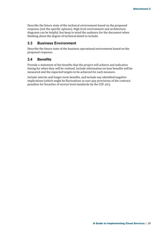 Attachment 2 
Describe the future state of the technical environment based on the proposed 
response (not the specific options). High level environment and architecture 
diagrams can be helpful, but keep in mind the audience for the document when 
thinking about the degree of technical detail to include. 
3.3 Business Environment 
Describe the future state of the business operational environment based on the 
proposed response. 
3.4 Benefits 
Provide a statement of the benefits that the project will achieve and indicative 
timing for when they will be realised. Include information on how benefits will be 
measured and the expected targets to be achieved for each measure. 
Include interim and longer term benefits, and include any identified negative 
implications (which might be fluctuations in user-pay provisions of the contract, 
penalties for breaches of service level standards by the CSP, etc). 
A Guide to Implementing Cloud Services | 28 
 