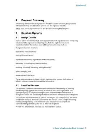 Attachment 2 
4 Proposal Summary 
A summary of the information provided about the current situation, the proposed 
intervention using cloud solution options and the expected benefits. 
A high level visual representation of the cloud solution might be helpful. 
5 Solution Options 
5.1 Design Criteria 
Include where possible the high level requirements that any viable cloud computing 
solution will be expected to deliver against. Note the high-level business 
requirements that the solution must address. Consider areas such as: 
changes in business practices; 
transitional considerations; 
security considerations; 
dependencies across ICT platforms and architecture; 
reliability, availability and maintainability; 
usability, flexibility, scalability, interoperability; 
speed to deploy; and 
major external interfaces. 
These requirements provide the criteria for comparing options. Indications of 
relative value across the options will be informative. 
5.2 Identified Options 
The business case must consider the available options from a range of differing 
cloud computing approaches to using in-house or non-cloud capabilities. The 
agency’s capacity to adapt business processes and support the introduction of 
changes in culture will also be important considerations in the evaluation of options. 
The outcome will be a shortlist of options for analysis and comparison in the initial 
cost-benefit analysis. Normally this shortlist will include a base case (maintaining 
existing arrangements), a “do minimum” case (to address only urgent and 
unavoidable requirements) and two to three other options. 
Provide the detail of each option in the Option Details section. 
A Guide to Implementing Cloud Services | 29 
 