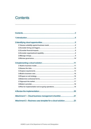 Contents 
Contents.......................................................................................................3 
1.Introduction...............................................................................................4 
2.Identifying cloud opportunities................................................................5 
2.1Assess suitability against business needs ...........................................................6 
2.2Consider timing and triggers..................................................................................8 
2.3Consider financial impacts.....................................................................................8 
2.4Consider organisational capability.........................................................................9 
2.5Manage change......................................................................................................9 
2.6Review governance..............................................................................................10 
3.Implementing a cloud solution...............................................................11 
3.1Build a business model........................................................................................11 
3.2Assess the risks...................................................................................................12 
3.3Capture requirements...........................................................................................13 
3.4Build a business case..........................................................................................16 
3.5Prepare an exit strategy........................................................................................16 
3.6Determine contractual terms................................................................................17 
3.7Approach the market............................................................................................17 
3.8Select a provider...................................................................................................18 
3.9Plan for implementation and on-going operations...............................................19 
4.Review the implementation....................................................................20 
Attachment 1 – Cloud business management checklist..........................21 
Attachment 2 – Business case template for a cloud solution..................23 
AGIMO is part of the Department of Finance and Deregulation 
 