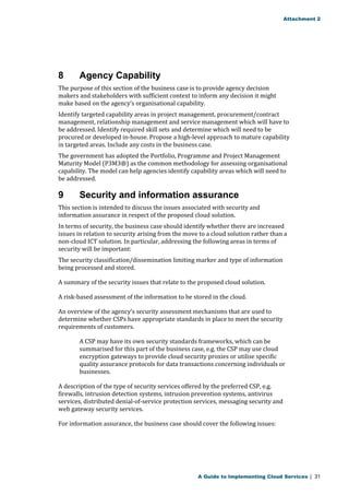 Attachment 2 
8 Agency Capability 
The purpose of this section of the business case is to provide agency decision 
makers and stakeholders with sufficient context to inform any decision it might 
make based on the agency’s organisational capability. 
Identify targeted capability areas in project management, procurement/contract 
management, relationship management and service management which will have to 
be addressed. Identify required skill sets and determine which will need to be 
procured or developed in-house. Propose a high-level approach to mature capability 
in targeted areas. Include any costs in the business case. 
The government has adopted the Portfolio, Programme and Project Management 
Maturity Model (P3M3®) as the common methodology for assessing organisational 
capability. The model can help agencies identify capability areas which will need to 
be addressed. 
9 Security and information assurance 
This section is intended to discuss the issues associated with security and 
information assurance in respect of the proposed cloud solution. 
In terms of security, the business case should identify whether there are increased 
issues in relation to security arising from the move to a cloud solution rather than a 
non-cloud ICT solution. In particular, addressing the following areas in terms of 
security will be important: 
The security classification/dissemination limiting marker and type of information 
being processed and stored. 
A summary of the security issues that relate to the proposed cloud solution. 
A risk-based assessment of the information to be stored in the cloud. 
An overview of the agency’s security assessment mechanisms that are used to 
determine whether CSPs have appropriate standards in place to meet the security 
requirements of customers. 
A CSP may have its own security standards frameworks, which can be 
summarised for this part of the business case, e.g. the CSP may use cloud 
encryption gateways to provide cloud security proxies or utilise specific 
quality assurance protocols for data transactions concerning individuals or 
businesses. 
A description of the type of security services offered by the preferred CSP, e.g. 
firewalls, intrusion detection systems, intrusion prevention systems, antivirus 
services, distributed denial-of-service protection services, messaging security and 
web gateway security services. 
For information assurance, the business case should cover the following issues: 
A Guide to Implementing Cloud Services | 31 
 