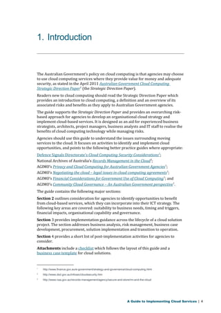 1. Introduction 
The Australian Government’s policy on cloud computing is that agencies may choose 
to use cloud computing services where they provide value for money and adequate 
security, as stated in the April 2011 Australian Government Cloud Computing 
Strategic Direction Paper1 (the Strategic Direction Paper). 
Readers new to cloud computing should read the Strategic Direction Paper which 
provides an introduction to cloud computing, a definition and an overview of its 
associated risks and benefits as they apply to Australian Government agencies. 
The guide supports the Strategic Direction Paper and provides an overarching risk-based 
approach for agencies to develop an organisational cloud strategy and 
implement cloud-based services. It is designed as an aid for experienced business 
strategists, architects, project managers, business analysts and IT staff to realise the 
benefits of cloud computing technology while managing risks. 
Agencies should use this guide to understand the issues surrounding moving 
services to the cloud. It focuses on activities to identify and implement cloud 
opportunities, and points to the following better practice guides where appropriate: 
Defence Signals Directorate’s Cloud Computing Security Considerations 2 ; 
National Archives of Australia’s Records Management in the Cloud3; 
AGIMO’s Privacy and Cloud Computing for Australian Government Agencies1; 
AGIMO’s Negotiating the cloud – legal issues in cloud computing agreements1; 
AGIMO’s Financial Considerations for Government Use of Cloud Computing1; and 
AGIMO’s Community Cloud Governance – An Australian Government perspective1. 
The guide contains the following major sections: 
Section 2 outlines consideration for agencies to identify opportunities to benefit 
from cloud-based services, which they can incorporate into their ICT strategy. The 
following key areas are covered: suitability to business needs, timing and triggers, 
financial impacts, organisational capability and governance. 
Section 3 provides implementation guidance across the lifecycle of a cloud solution 
project. The section addresses business analysis, risk management, business case 
development, procurement, solution implementation and transition to operation. 
Section 4 provides a short list of post-implementation activities for agencies to 
consider. 
Attachments include a checklist which follows the layout of this guide and a 
business case template for cloud solutions. 
1 http://www.finance.gov.au/e-government/strategy-and-governance/cloud-computing.html 
2 http://www.dsd.gov.au/infosec/cloudsecurity.htm 
3 http://www.naa.gov.au/records-management/agency/secure-and-store/rm-and-the-cloud 
A Guide to Implementing Cloud Services | 4 
 