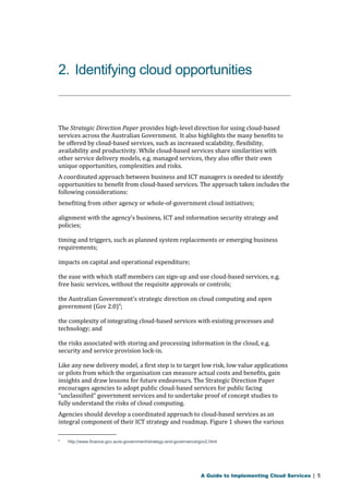 2. Identifying cloud opportunities 
The Strategic Direction Paper provides high-level direction for using cloud-based 
services across the Australian Government. It also highlights the many benefits to 
be offered by cloud-based services, such as increased scalability, flexibility, 
availability and productivity. While cloud-based services share similarities with 
other service delivery models, e.g. managed services, they also offer their own 
unique opportunities, complexities and risks. 
A coordinated approach between business and ICT managers is needed to identify 
opportunities to benefit from cloud-based services. The approach taken includes the 
following considerations: 
benefiting from other agency or whole-of-government cloud initiatives; 
alignment with the agency’s business, ICT and information security strategy and 
policies; 
timing and triggers, such as planned system replacements or emerging business 
requirements; 
impacts on capital and operational expenditure; 
the ease with which staff members can sign-up and use cloud-based services, e.g. 
free basic services, without the requisite approvals or controls; 
the Australian Government’s strategic direction on cloud computing and open 
government (Gov 2.0)4; 
the complexity of integrating cloud-based services with existing processes and 
technology; and 
the risks associated with storing and processing information in the cloud, e.g. 
security and service provision lock-in. 
Like any new delivery model, a first step is to target low risk, low value applications 
or pilots from which the organisation can measure actual costs and benefits, gain 
insights and draw lessons for future endeavours. The Strategic Direction Paper 
encourages agencies to adopt public cloud-based services for public facing 
“unclassified” government services and to undertake proof of concept studies to 
fully understand the risks of cloud computing. 
Agencies should develop a coordinated approach to cloud-based services as an 
integral component of their ICT strategy and roadmap. Figure 1 shows the various 
4 http://www.finance.gov.au/e-government/strategy-and-governance/gov2.html 
A Guide to Implementing Cloud Services | 5 
 