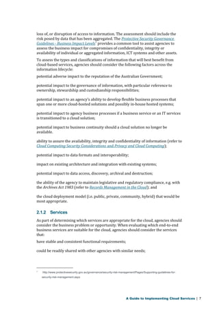loss of, or disruption of access to information. The assessment should include the 
risk posed by data that has been aggregated. The Protective Security Governance 
Guidelines - Business Impact Levels7 provides a common tool to assist agencies to 
assess the business impact for compromises of confidentiality, integrity or 
availability of individual or aggregated information, ICT systems and other assets. 
To assess the types and classifications of information that will best benefit from 
cloud-based services, agencies should consider the following factors across the 
information lifecycle: 
potential adverse impact to the reputation of the Australian Government; 
potential impact to the governance of information, with particular reference to 
ownership, stewardship and custodianship responsibilities; 
potential impact to an agency’s ability to develop flexible business processes that 
span one or more cloud-hosted solutions and possibly in-house hosted systems; 
potential impact to agency business processes if a business service or an IT services 
is transitioned to a cloud solution; 
potential impact to business continuity should a cloud solution no longer be 
available. 
ability to assure the availability, integrity and confidentiality of information (refer to 
Cloud Computing Security Considerations and Privacy and Cloud Computing ); 
potential impact to data formats and interoperability; 
impact on existing architecture and integration with existing systems; 
potential impact to data access, discovery, archival and destruction; 
the ability of the agency to maintain legislative and regulatory compliance, e.g. with 
the Archives Act 1983 (refer to Records Management in the Cloud); and 
the cloud deployment model (i.e. public, private, community, hybrid) that would be 
most appropriate. 
2.1.2 Services 
As part of determining which services are appropriate for the cloud, agencies should 
consider the business problem or opportunity. When evaluating which end-to-end 
business services are suitable for the cloud, agencies should consider the services 
that: 
have stable and consistent functional requirements; 
could be readily shared with other agencies with similar needs; 
7 http://www.protectivesecurity.gov.au/governance/security-risk-management/Pages/Supporting-guidelines-for-security- 
risk-management.aspx 
A Guide to Implementing Cloud Services | 7 
 
