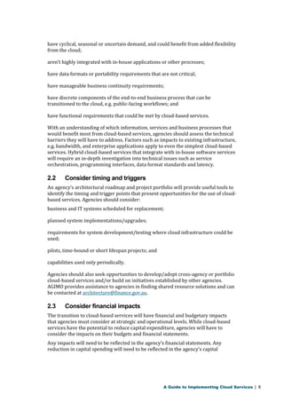 have cyclical, seasonal or uncertain demand, and could benefit from added flexibility 
from the cloud; 
aren’t highly integrated with in-house applications or other processes; 
have data formats or portability requirements that are not critical; 
have manageable business continuity requirements; 
have discrete components of the end-to-end business process that can be 
transitioned to the cloud, e.g. public-facing workflows; and 
have functional requirements that could be met by cloud-based services. 
With an understanding of which information, services and business processes that 
would benefit most from cloud-based services, agencies should assess the technical 
barriers they will have to address. Factors such as impacts to existing infrastructure, 
e.g. bandwidth, and enterprise applications apply to even the simplest cloud-based 
services. Hybrid cloud-based services that integrate with in-house software services 
will require an in-depth investigation into technical issues such as service 
orchestration, programming interfaces, data format standards and latency. 
2.2 Consider timing and triggers 
An agency’s architectural roadmap and project portfolio will provide useful tools to 
identify the timing and trigger points that present opportunities for the use of cloud-based 
services. Agencies should consider: 
business and IT systems scheduled for replacement; 
planned system implementations/upgrades; 
requirements for system development/testing where cloud infrastructure could be 
used; 
pilots, time-bound or short lifespan projects; and 
capabilities used only periodically. 
Agencies should also seek opportunities to develop/adopt cross-agency or portfolio 
cloud-based services and/or build on initiatives established by other agencies. 
AGIMO provides assistance to agencies in finding shared resource solutions and can 
be contacted at architecture@finance.gov.au. 
2.3 Consider financial impacts 
The transition to cloud-based services will have financial and budgetary impacts 
that agencies must consider at strategic and operational levels. While cloud-based 
services have the potential to reduce capital expenditure, agencies will have to 
consider the impacts on their budgets and financial statements. 
Any impacts will need to be reflected in the agency’s financial statements. Any 
reduction in capital spending will need to be reflected in the agency’s capital 
A Guide to Implementing Cloud Services | 8 
 