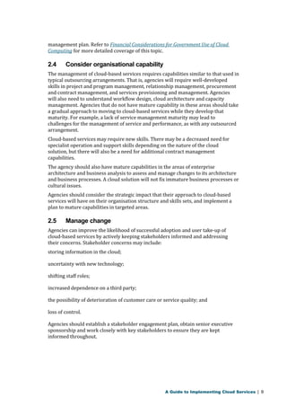 management plan. Refer to Financial Considerations for Government Use of Cloud 
Computing for more detailed coverage of this topic. 
2.4 Consider organisational capability 
The management of cloud-based services requires capabilities similar to that used in 
typical outsourcing arrangements. That is, agencies will require well-developed 
skills in project and program management, relationship management, procurement 
and contract management, and services provisioning and management. Agencies 
will also need to understand workflow design, cloud architecture and capacity 
management. Agencies that do not have mature capability in these areas should take 
a gradual approach to moving to cloud-based services while they develop that 
maturity. For example, a lack of service management maturity may lead to 
challenges for the management of service and performance, as with any outsourced 
arrangement. 
Cloud-based services may require new skills. There may be a decreased need for 
specialist operation and support skills depending on the nature of the cloud 
solution, but there will also be a need for additional contract management 
capabilities. 
The agency should also have mature capabilities in the areas of enterprise 
architecture and business analysis to assess and manage changes to its architecture 
and business processes. A cloud solution will not fix immature business processes or 
cultural issues. 
Agencies should consider the strategic impact that their approach to cloud-based 
services will have on their organisation structure and skills sets, and implement a 
plan to mature capabilities in targeted areas. 
2.5 Manage change 
Agencies can improve the likelihood of successful adoption and user take-up of 
cloud-based services by actively keeping stakeholders informed and addressing 
their concerns. Stakeholder concerns may include: 
storing information in the cloud; 
uncertainty with new technology; 
shifting staff roles; 
increased dependence on a third party; 
the possibility of deterioration of customer care or service quality; and 
loss of control. 
Agencies should establish a stakeholder engagement plan, obtain senior executive 
sponsorship and work closely with key stakeholders to ensure they are kept 
informed throughout. 
A Guide to Implementing Cloud Services | 9 
 