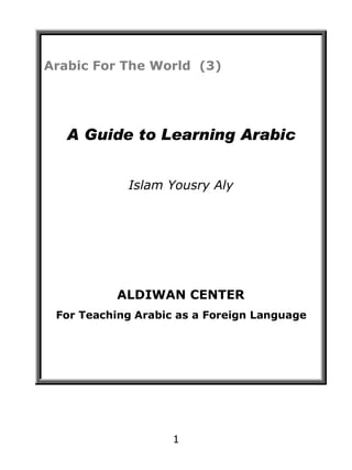 Arabic For The World (3)

A Guide to Learning Arabic
Islam Yousry Aly

ALDIWAN CENTER
For Teaching Arabic as a Foreign Language

1

 