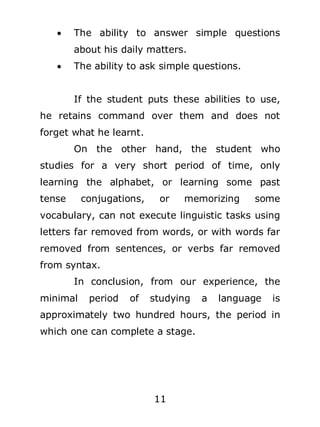 

The ability to answer simple questions
about his daily matters.



The ability to ask simple questions.
If the student puts these abilities to use,

he retains command over them and does not
forget what he learnt.
On the other hand, the student who
studies for a very short period of time, only
learning the alphabet, or learning some past
tense

conjugations,

or

memorizing

some

vocabulary, can not execute linguistic tasks using
letters far removed from words, or with words far
removed from sentences, or verbs far removed
from syntax.
In conclusion, from our experience, the
minimal

period

of

studying

a

language

is

approximately two hundred hours, the period in
which one can complete a stage.

11

 