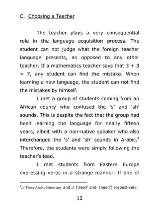 C. Choosing a Teacher
The teacher plays a very consequential
role in the language acquisition process. The
student can not judge what the foreign teacher
language presents, as opposed to any other
teacher. If a mathematics teacher says that 3 + 3
= 7, any student can find the mistake. When
learning a new language, the student can not find
the mistakes by himself.
I met a group of students coming from an
African county who confused the ‘s’ and ‘sh’
sounds. This is despite the fact that the group had
been learning the language for nearly fifteen
years, albeit with a non-native speaker who also
interchanged the ‘s’ and ‘sh’ sounds in Arabic.4
Therefore, the students were simply following the
teacher’s lead.
I

met

students

from

Eastern

Europe

expressing verbs in a strange manner. If one of
4

‫ س‬erTeT eheel iTrrThe ehT and ‫‘( ش‬seen’ and ‘sheen’) respectively.

12

 