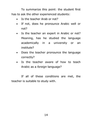 To summarize this point: the student first
has to ask the other experienced students:


Is the teacher Arab or not?



If not, does he pronounce Arabic well or
not?



Is the teacher an expert in Arabic or not?
Meaning, has he studied the language
academically

in

a

university

or

an

institute?


Does the teacher pronounce the language
correctly?



Is the teacher aware of how to teach
Arabic as a foreign language?
If all of these conditions are met, the

teacher is suitable to study with.

14

 