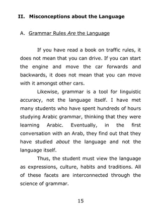 II. Misconceptions about the Language
A. Grammar Rules Are the Language
If you have read a book on traffic rules, it
does not mean that you can drive. If you can start
the engine and move the car forwards and
backwards, it does not mean that you can move
with it amongst other cars.
Likewise, grammar is a tool for linguistic
accuracy, not the language itself. I have met
many students who have spent hundreds of hours
studying Arabic grammar, thinking that they were
learning

Arabic.

Eventually,

in

the

first

conversation with an Arab, they find out that they
have studied about the language and not the
language itself.
Thus, the student must view the language
as expressions, culture, habits and traditions. All
of these facets are interconnected through the
science of grammar.
15

 