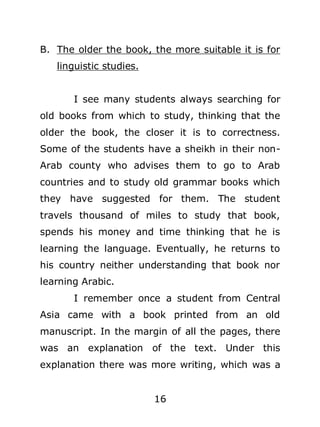 B. The older the book, the more suitable it is for
linguistic studies.
I see many students always searching for
old books from which to study, thinking that the
older the book, the closer it is to correctness.
Some of the students have a sheikh in their nonArab county who advises them to go to Arab
countries and to study old grammar books which
they have suggested for them. The student
travels thousand of miles to study that book,
spends his money and time thinking that he is
learning the language. Eventually, he returns to
his country neither understanding that book nor
learning Arabic.
I remember once a student from Central
Asia came with a book printed from an old
manuscript. In the margin of all the pages, there
was an explanation of the text. Under this
explanation there was more writing, which was a
16

 