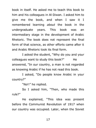 book in itself. He asked me to teach this book to
him and his colleagues in Al Diwan. I asked him to
give

me

the

book,

and

when

I

saw

it

I

remembered learning about the book in the
undergraduate

years.

This

book

was

an

intermediary stage in the development of Arabic
Rhetoric. The book does not represent the final
form of that science, as other efforts came after it
and Arabic Rhetoric took its final form.
I asked the student, “Why do you and your
colleagues want to study this book?”

He

answered, “In our country, a man is not regarded
as knowing Arabic if he has not read this book.
I asked, “Do people know Arabic in your
country?”
“No!!” he replied.
So I asked him, “Then, who made this
rule?”
He explained, “This idea was

present

before the Communist Revolution of 1917 when
our country was occupied. Later, when the Soviet
17

 