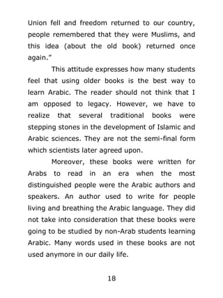 Union fell and freedom returned to our country,
people remembered that they were Muslims, and
this idea (about the old book) returned once
again.”
This attitude expresses how many students
feel that using older books is the best way to
learn Arabic. The reader should not think that I
am opposed to legacy. However, we have to
realize

that

several

traditional

books

were

stepping stones in the development of Islamic and
Arabic sciences. They are not the semi-final form
which scientists later agreed upon.
Moreover, these books were written for
Arabs

to

read

in

an

era

when

the

most

distinguished people were the Arabic authors and
speakers. An author used to write for people
living and breathing the Arabic language. They did
not take into consideration that these books were
going to be studied by non-Arab students learning
Arabic. Many words used in these books are not
used anymore in our daily life.
18

 