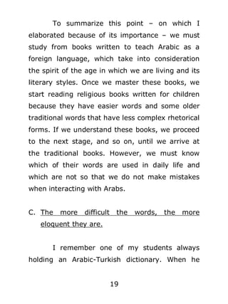 To summarize this point – on which I
elaborated because of its importance – we must
study from books written to teach Arabic as a
foreign language, which take into consideration
the spirit of the age in which we are living and its
literary styles. Once we master these books, we
start reading religious books written for children
because they have easier words and some older
traditional words that have less complex rhetorical
forms. If we understand these books, we proceed
to the next stage, and so on, until we arrive at
the traditional books. However, we must know
which of their words are used in daily life and
which are not so that we do not make mistakes
when interacting with Arabs.
C. The

more

difficult

the

words,

the

more

eloquent they are.
I remember one of my students always
holding an Arabic-Turkish dictionary. When he
19

 