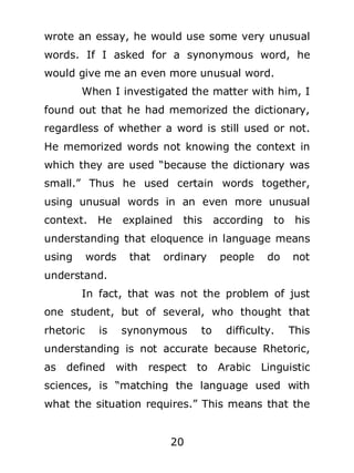 wrote an essay, he would use some very unusual
words. If I asked for a synonymous word, he
would give me an even more unusual word.
When I investigated the matter with him, I
found out that he had memorized the dictionary,
regardless of whether a word is still used or not.
He memorized words not knowing the context in
which they are used “because the dictionary was
small.” Thus he used certain words together,
using unusual words in an even more unusual
context. He

explained

this

according to

his

understanding that eloquence in language means
using

words

that

ordinary

people

do

not

understand.
In fact, that was not the problem of just
one student, but of several, who thought that
rhetoric

is

synonymous

to

difficulty.

This

understanding is not accurate because Rhetoric,
as

defined

with

respect to Arabic

Linguistic

sciences, is “matching the language used with
what the situation requires.” This means that the
20

 