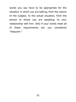 words you say have to be appropriate for the
situation in which you are talking, from the nature
of the subject, to the actual situation, from the
person to whom you are speaking, to your
relationship with him. Only if your words meet all
of

these

requirements

“eloquent.”

21

are

you

considered

 