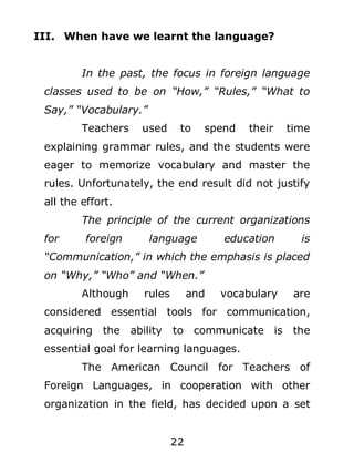 III. When have we learnt the language?
In the past, the focus in foreign language
classes used to be on “How,” “Rules,” “What to
Say,” “Vocabulary.”
Teachers

used

to

spend

their

time

explaining grammar rules, and the students were
eager to memorize vocabulary and master the
rules. Unfortunately, the end result did not justify
all the effort.
The principle of the current organizations
for

foreign

language

education

is

“Communication,” in which the emphasis is placed
on “Why,” “Who” and “When.”
Although

rules

and

vocabulary

are

considered essential tools for communication,
acquiring the ability

to communicate is

the

essential goal for learning languages.
The American Council for Teachers of
Foreign Languages, in cooperation with other
organization in the field, has decided upon a set
22

 
