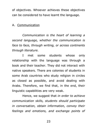 of objectives. Whoever achieves these objectives
can be considered to have learnt the language.
A. Communication
Communication is the heart of learning a
second language, whether the communication is
face to face, through writing, or across continents
through literature.
I

met

some

students

whose

only

relationship with the language was through a
book and their teacher. They did not interact with
native speakers. There are colonies of students in
some Arab countries who study religion in circles
as closed as possible, and avoid dealing with
Arabs. Therefore, we find that, in the end, their
linguistic capabilities are very weak.
Hence, we suggest that in order to achieve
communication skills, students should participate
in conversation, obtain information, convey their
feelings and emotions, and exchange points of
23

 