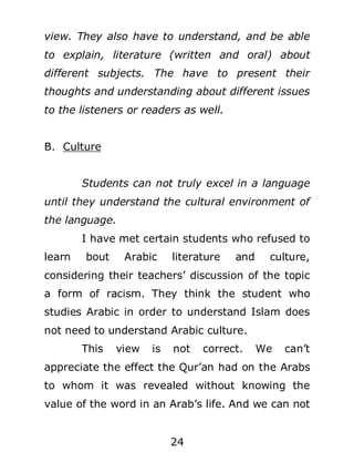 view. They also have to understand, and be able
to explain, literature (written and oral) about
different subjects. The have to present their
thoughts and understanding about different issues
to the listeners or readers as well.
B. Culture
Students can not truly excel in a language
until they understand the cultural environment of
the language.
I have met certain students who refused to
learn

bout

Arabic

literature

and

culture,

considering their teachers’ discussion of the topic
a form of racism. They think the student who
studies Arabic in order to understand Islam does
not need to understand Arabic culture.
This

view

is

not

correct.

We

can’t

appreciate the effect the Qur’an had on the Arabs
to whom it was revealed without knowing the
value of the word in an Arab’s life. And we can not
24

 