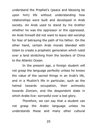 understand the Prophet’s (peace and blessing be
upon

him)

life

without

understanding

how

relationships were built and developed in Arab
society. An Arab used to stand by his brother
whether he was the oppressor or the oppressed.
An Arab himself did not want to leave idol worship
for fear of betraying the path of his father. On the
other hand, certain Arab morals blended with
Islam to create a prophetic generation which ruled
over a land stretching from the borders of China
to the Atlantic Ocean.
In the present age, a foreign student will
not grasp the language perfectly unless he knows
the value of the sacred things in an Arab’s life,
and in a Muslim’s life in particular, such as the
hatred

towards

occupation,

their

animosity

towards Zionism, and the despondent state in
which Arabs live- sorrowful over a lost glory.
Therefore, we can say that a student can
not

grasp

understands

the

Arabic

these

and
25

language
many

unless

other

he

cultural

 