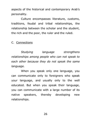 aspects of the historical and contemporary Arab’s
personality.
Culture encompasses literature, customs,
traditions, feudal and tribal relationships, the
relationship between the scholar and the student,
the rich and the poor, the ruler and the ruled.
C. Connections
Studying

language

strengthens

relationships among people who can not speak to
each other because they do not speak the same
language.
When you speak only one language, you
can communicate only to foreigners who speak
your language, and usually only to the well
educated. But when you speak their language,
you can communicate with a large number of its
native

speakers,

thereby

relationships.

26

developing

new

 